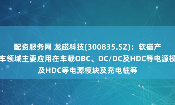 配资服务网 龙磁科技(300835.SZ)：软磁产品在新能源汽车领域主要应用在车载OBC、DC/DC及HDC等电源模块及充电桩等