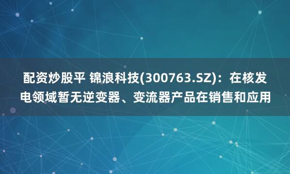 配资炒股平 锦浪科技(300763.SZ)：在核发电领域暂无逆变器、变流器产品在销售和应用