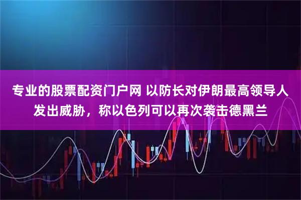 专业的股票配资门户网 以防长对伊朗最高领导人发出威胁，称以色列可以再次袭击德黑兰
