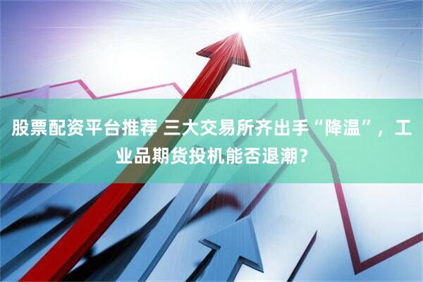 股票配资平台推荐 三大交易所齐出手“降温”，工业品期货投机能否退潮？