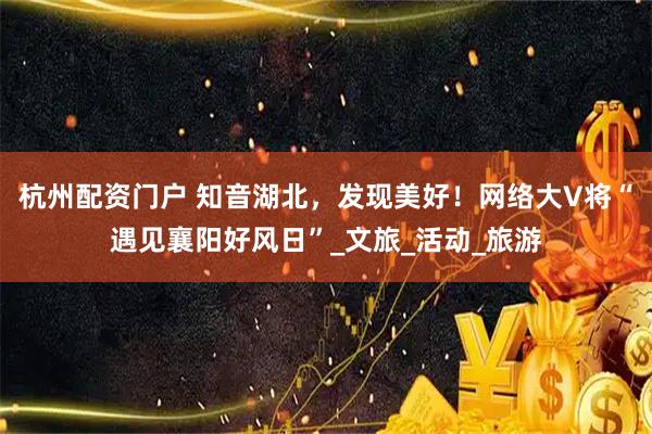 杭州配资门户 知音湖北，发现美好！网络大V将“遇见襄阳好风日”_文旅_活动_旅游