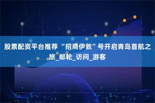 股票配资平台推荐 “招商伊敦”号开启青岛首航之旅_邮轮_访问_游客