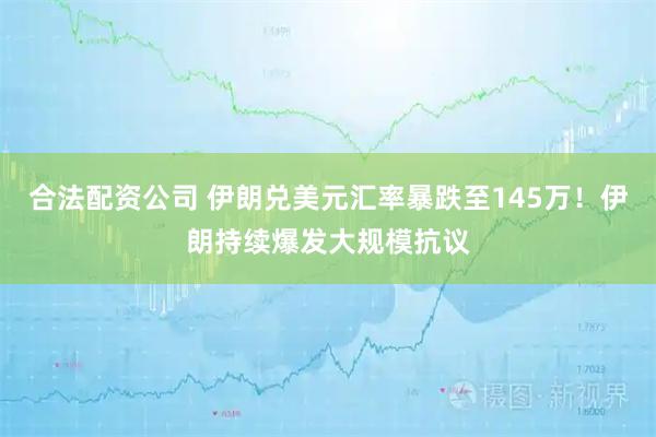 合法配资公司 伊朗兑美元汇率暴跌至145万！伊朗持续爆发大规模抗议