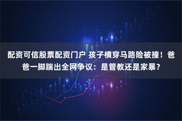 配资可信股票配资门户 孩子横穿马路险被撞！爸爸一脚踹出全网争议：是管教还是家暴？