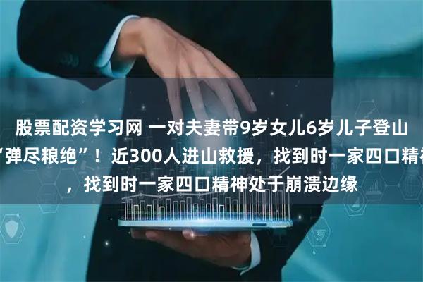 股票配资学习网 一对夫妻带9岁女儿6岁儿子登山，被困4天4夜“弹尽粮绝”！近300人进山救援，找到时一家四口精神处于崩溃边缘