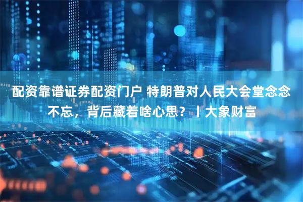 配资靠谱证券配资门户 特朗普对人民大会堂念念不忘，背后藏着啥心思？丨大象财富
