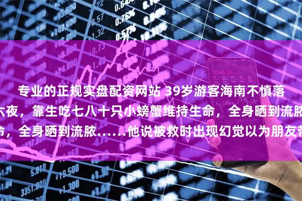 专业的正规实盘配资网站 39岁游客海南不慎落水，在大海上漂了七天六夜，靠生吃七八十只小螃蟹维持生命，全身晒到流脓……他说被救时出现幻觉以为朋友带他去吃饭