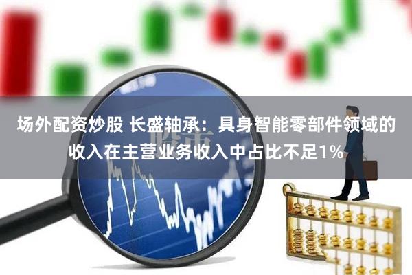 场外配资炒股 长盛轴承：具身智能零部件领域的收入在主营业务收入中占比不足1%