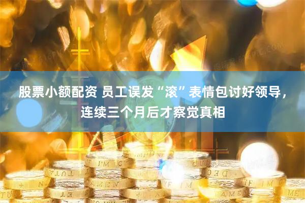 股票小额配资 员工误发“滚”表情包讨好领导，连续三个月后才察觉真相